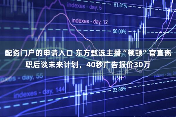 配资门户的申请入口 东方甄选主播“顿顿”官宣离职后谈未来计划，40秒广告报价30万