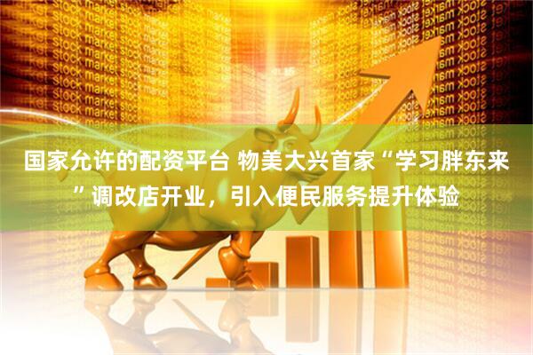 国家允许的配资平台 物美大兴首家“学习胖东来”调改店开业，引入便民服务提升体验