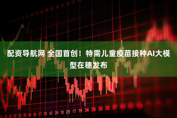配资导航网 全国首创！特需儿童疫苗接种AI大模型在穗发布