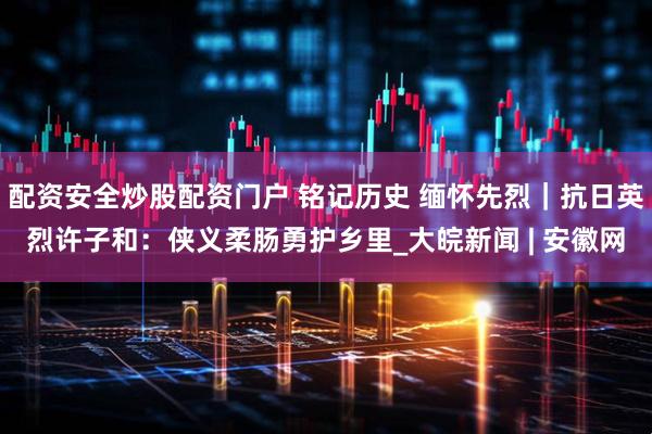 配资安全炒股配资门户 铭记历史 缅怀先烈｜抗日英烈许子和：侠义柔肠勇护乡里_大皖新闻 | 安徽网