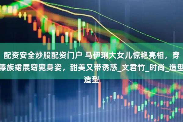配资安全炒股配资门户 马伊琍大女儿惊艳亮相，穿傣族裙展窈窕身姿，甜美又带诱惑_文君竹_时尚_造型