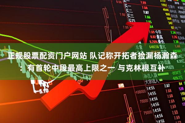 正规股票配资门户网站 队记称开拓者捡漏杨瀚森：有首轮中段最高上限之一 与克林根互补