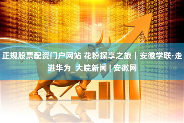 正规股票配资门户网站 花粉探享之旅｜安徽学联·走进华为_大皖新闻 | 安徽网