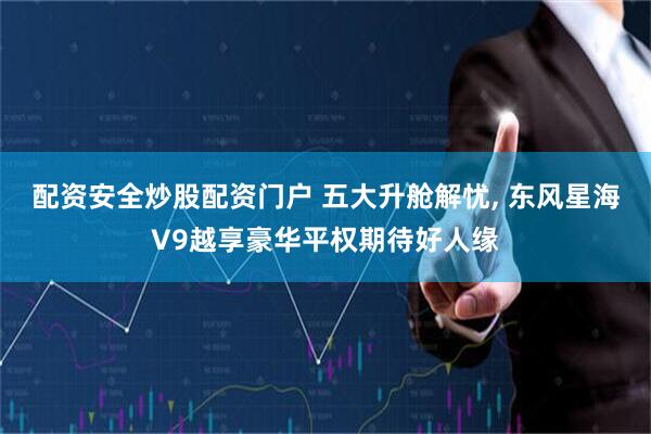 配资安全炒股配资门户 五大升舱解忧, 东风星海V9越享豪华平权期待好人缘