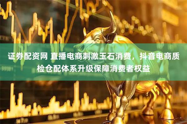 证劵配资网 直播电商刺激玉石消费，抖音电商质检仓配体系升级保障消费者权益
