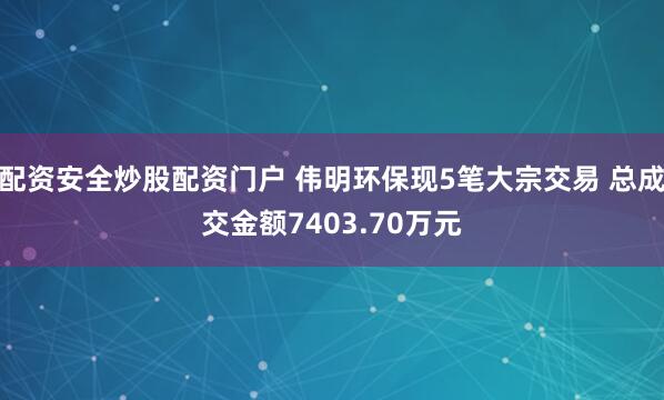 配资安全炒股配资门户 伟明环保现5笔大宗交易 总成交金额7403.70万元