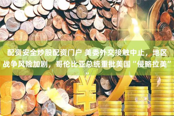 配资安全炒股配资门户 美委外交接触中止，地区战争风险加剧，哥伦比亚总统重批美国“侵略拉美”