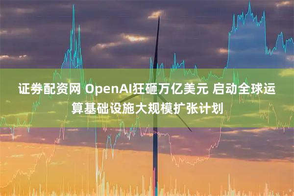 证劵配资网 OpenAI狂砸万亿美元 启动全球运算基础设施大规模扩张计划
