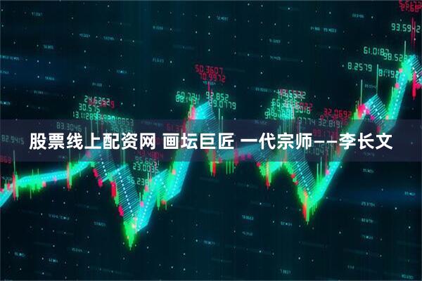 股票线上配资网 画坛巨匠 一代宗师——李长文