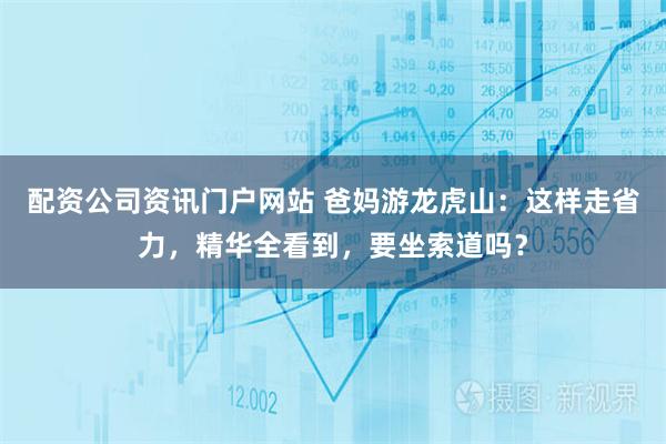 配资公司资讯门户网站 爸妈游龙虎山：这样走省力，精华全看到，要坐索道吗？