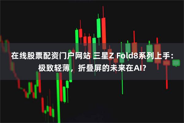 在线股票配资门户网站 三星Z Fold8系列上手：极致轻薄，折叠屏的未来在AI？