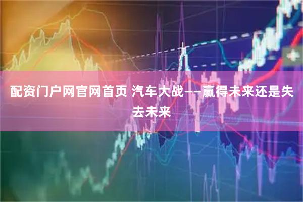 配资门户网官网首页 汽车大战——赢得未来还是失去未来