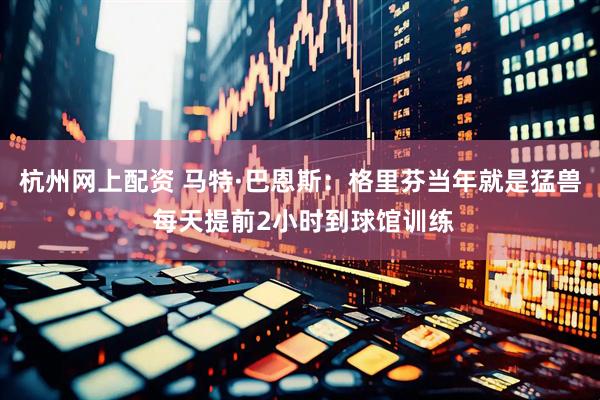 杭州网上配资 马特·巴恩斯：格里芬当年就是猛兽 每天提前2小时到球馆训练