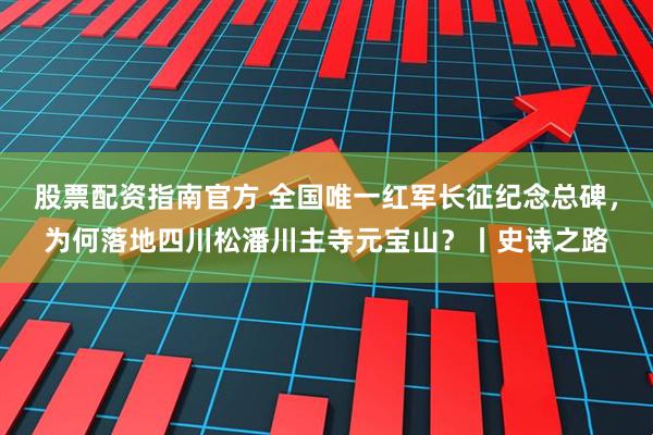 股票配资指南官方 全国唯一红军长征纪念总碑，为何落地四川松潘川主寺元宝山？丨史诗之路